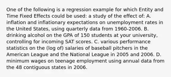 One of the following is a regression example for which Entity and Time Fixed Effects could be used: a study of the effect of: A. inflation and inflationary expectations on unemployment rates in the United States, using quarterly data from 1960-2006. B. drinking alcohol on the GPA of 150 students at your university, controlling for incoming SAT scores. C. various performance statistics on the (log of) salaries of baseball pitchers in the American League and the National League in 2005 and 2006. D. minimum wages on teenage employment using annual data from the 48 contiguous states in 2006.