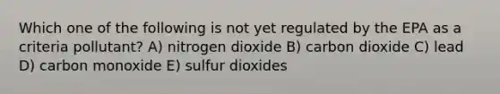 Which one of the following is not yet regulated by the EPA as a criteria pollutant? A) nitrogen dioxide B) carbon dioxide C) lead D) carbon monoxide E) sulfur dioxides