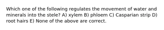 Which one of the following regulates the movement of water and minerals into the stele? A) xylem B) phloem C) Casparian strip D) root hairs E) None of the above are correct.