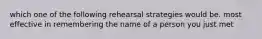 which one of the following rehearsal strategies would be. most effective in remembering the name of a person you just met