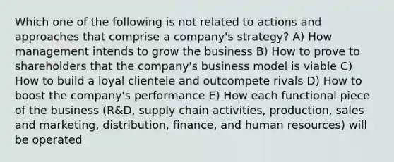 Which one of the following is not related to actions and approaches that comprise a company's strategy? A) How management intends to grow the business B) How to prove to shareholders that the company's business model is viable C) How to build a loyal clientele and outcompete rivals D) How to boost the company's performance E) How each functional piece of the business (R&D, supply chain activities, production, sales and marketing, distribution, finance, and human resources) will be operated