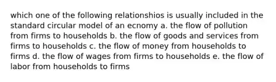 which one of the following relationshios is usually included in the standard circular model of an ecnomy a. the flow of pollution from firms to households b. the flow of goods and services from firms to households c. the flow of money from households to firms d. the flow of wages from firms to households e. the flow of labor from households to firms