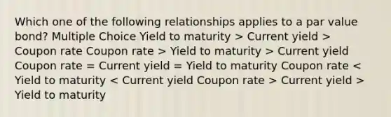 Which one of the following relationships applies to a par value bond? Multiple Choice Yield to maturity > Current yield > Coupon rate Coupon rate > Yield to maturity > Current yield Coupon rate = Current yield = Yield to maturity Coupon rate Current yield > Yield to maturity