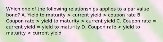 Which one of the following relationships applies to a par value bond? A. Yield to maturity > current yield > coupon rate B. Coupon rate > yield to maturity > current yield C. Coupon rate = current yield = yield to maturity D. Coupon rate < yield to maturity < current yield