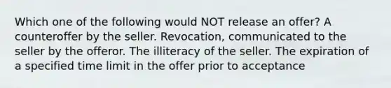 Which one of the following would NOT release an offer? A counteroffer by the seller. Revocation, communicated to the seller by the offeror. The illiteracy of the seller. The expiration of a specified time limit in the offer prior to acceptance