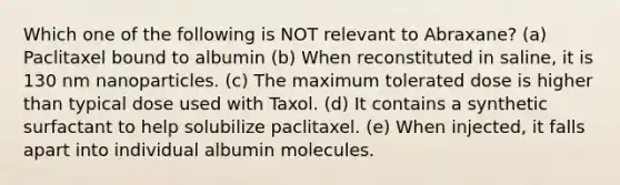 Which one of the following is NOT relevant to Abraxane? (a) Paclitaxel bound to albumin (b) When reconstituted in saline, it is 130 nm nanoparticles. (c) The maximum tolerated dose is higher than typical dose used with Taxol. (d) It contains a synthetic surfactant to help solubilize paclitaxel. (e) When injected, it falls apart into individual albumin molecules.