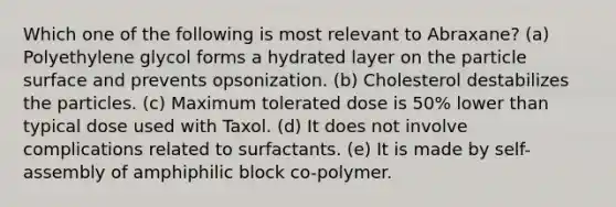 Which one of the following is most relevant to Abraxane? (a) Polyethylene glycol forms a hydrated layer on the particle surface and prevents opsonization. (b) Cholesterol destabilizes the particles. (c) Maximum tolerated dose is 50% lower than typical dose used with Taxol. (d) It does not involve complications related to surfactants. (e) It is made by self-assembly of amphiphilic block co-polymer.