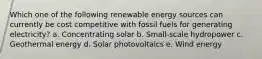 Which one of the following renewable energy sources can currently be cost competitive with fossil fuels for generating electricity? a. Concentrating solar b. Small-scale hydropower c. Geothermal energy d. Solar photovoltaics e. Wind energy