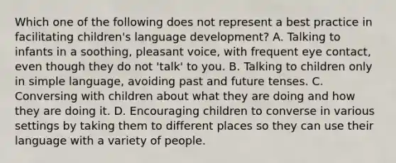 Which one of the following does not represent a best practice in facilitating children's language development? A. Talking to infants in a soothing, pleasant voice, with frequent eye contact, even though they do not 'talk' to you. B. Talking to children only in simple language, avoiding past and future tenses. C. Conversing with children about what they are doing and how they are doing it. D. Encouraging children to converse in various settings by taking them to different places so they can use their language with a variety of people.