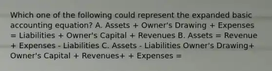 Which one of the following could represent the expanded basic accounting equation? A. Assets + Owner's Drawing + Expenses = Liabilities + Owner's Capital + Revenues B. Assets = Revenue + Expenses - Liabilities C. Assets - Liabilities Owner's Drawing+ Owner's Capital + Revenues+ + Expenses =