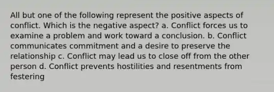 All but one of the following represent the positive aspects of conflict. Which is the negative aspect? a. Conflict forces us to examine a problem and work toward a conclusion. b. Conflict communicates commitment and a desire to preserve the relationship c. Conflict may lead us to close off from the other person d. Conflict prevents hostilities and resentments from festering