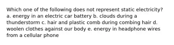 Which one of the following does not represent static electricity? a. energy in an electric car battery b. clouds during a thunderstorm c. hair and plastic comb during combing hair d. woolen clothes against our body e. energy in headphone wires from a cellular phone