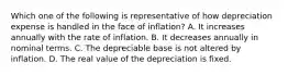 Which one of the following is representative of how depreciation expense is handled in the face of inflation? A. It increases annually with the rate of inflation. B. It decreases annually in nominal terms. C. The depreciable base is not altered by inflation. D. The real value of the depreciation is fixed.