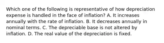 Which one of the following is representative of how depreciation expense is handled in the face of inflation? A. It increases annually with the rate of inflation. B. It decreases annually in nominal terms. C. The depreciable base is not altered by inflation. D. The real value of the depreciation is fixed.