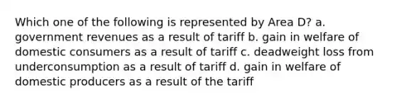 Which one of the following is represented by Area D? a. government revenues as a result of tariff b. gain in welfare of domestic consumers as a result of tariff c. deadweight loss from underconsumption as a result of tariff d. gain in welfare of domestic producers as a result of the tariff