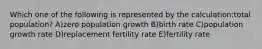 Which one of the following is represented by the calculation:total population? A)zero population growth B)birth rate C)population growth rate D)replacement fertility rate E)fertility rate