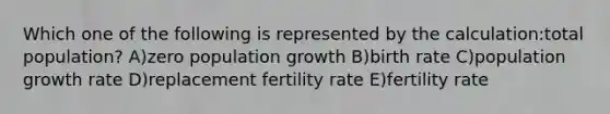 Which one of the following is represented by the calculation:total population? A)zero population growth B)birth rate C)population growth rate D)replacement fertility rate E)fertility rate