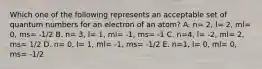 Which one of the following represents an acceptable set of quantum numbers for an electron of an atom? A. n= 2, l= 2, ml= 0, ms= -1/2 B. n= 3, l= 1, ml= -1, ms= -1 C. n=4, l= -2, ml= 2, ms= 1/2 D. n= 0, l= 1, ml= -1, ms= -1/2 E. n=1, l= 0, ml= 0, ms= -1/2