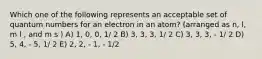 Which one of the following represents an acceptable set of quantum numbers for an electron in an atom? (arranged as n, l, m l , and m s ) A) 1, 0, 0, 1/ 2 B) 3, 3, 3, 1/ 2 C) 3, 3, 3, - 1/ 2 D) 5, 4, - 5, 1/ 2 E) 2, 2, - 1, - 1/2