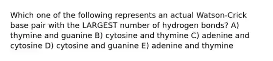 Which one of the following represents an actual Watson-Crick base pair with the LARGEST number of hydrogen bonds? A) thymine and guanine B) cytosine and thymine C) adenine and cytosine D) cytosine and guanine E) adenine and thymine