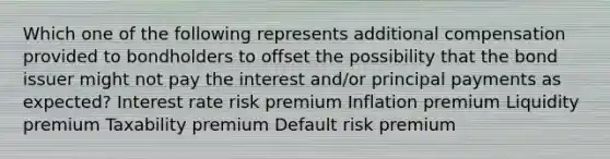 Which one of the following represents additional compensation provided to bondholders to offset the possibility that the bond issuer might not pay the interest and/or principal payments as expected? Interest rate risk premium Inflation premium Liquidity premium Taxability premium Default risk premium