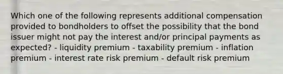 Which one of the following represents additional compensation provided to bondholders to offset the possibility that the bond issuer might not pay the interest and/or principal payments as expected? - liquidity premium - taxability premium - inflation premium - interest rate risk premium - default risk premium