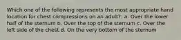 Which one of the following represents the most appropriate hand location for chest compressions on an adult?: a. Over the lower half of the sternum b. Over the top of the sternum c. Over the left side of the chest d. On the very bottom of the sternum