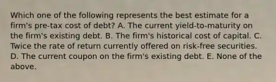 Which one of the following represents the best estimate for a firm's pre-tax cost of debt? A. The current yield-to-maturity on the firm's existing debt. B. The firm's historical cost of capital. C. Twice the rate of return currently offered on risk-free securities. D. The current coupon on the firm's existing debt. E. None of the above.