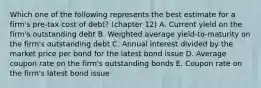 Which one of the following represents the best estimate for a firm's pre-tax cost of debt? (chapter 12) A. Current yield on the firm's outstanding debt B. Weighted average yield-to-maturity on the firm's outstanding debt C. Annual interest divided by the market price per bond for the latest bond issue D. Average coupon rate on the firm's outstanding bonds E. Coupon rate on the firm's latest bond issue