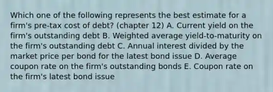 Which one of the following represents the best estimate for a firm's pre-tax cost of debt? (chapter 12) A. Current yield on the firm's outstanding debt B. Weighted average yield-to-maturity on the firm's outstanding debt C. Annual interest divided by the market price per bond for the latest bond issue D. Average coupon rate on the firm's outstanding bonds E. Coupon rate on the firm's latest bond issue