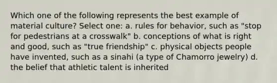 Which one of the following represents the best example of material culture? Select one: a. rules for behavior, such as "stop for pedestrians at a crosswalk" b. conceptions of what is right and good, such as "true friendship" c. physical objects people have invented, such as a sinahi (a type of Chamorro jewelry) d. the belief that athletic talent is inherited