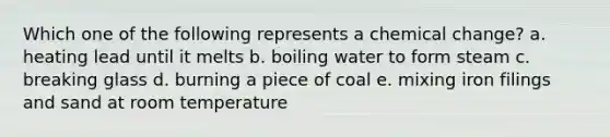 Which one of the following represents a chemical change? a. heating lead until it melts b. boiling water to form steam c. breaking glass d. burning a piece of coal e. mixing iron filings and sand at room temperature