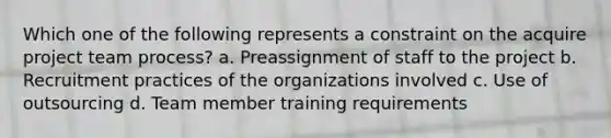 Which one of the following represents a constraint on the acquire project team process? a. Preassignment of staff to the project b. Recruitment practices of the organizations involved c. Use of outsourcing d. Team member training requirements