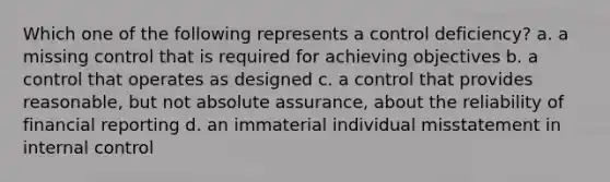 Which one of the following represents a control deficiency? a. a missing control that is required for achieving objectives b. a control that operates as designed c. a control that provides reasonable, but not absolute assurance, about the reliability of financial reporting d. an immaterial individual misstatement in internal control