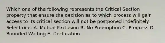 Which one of the following represents the Critical Section property that ensure the decision as to which process will gain access to its critical section will not be postponed indefinitely. Select one: A. Mutual Exclusion B. No Preemption C. Progress D. Bounded Waiting E. Declaration