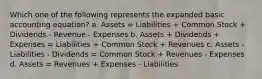 Which one of the following represents the expanded basic accounting equation? a. Assets = Liabilities + Common Stock + Dividends - Revenue - Expenses b. Assets + Dividends + Expenses = Liabilities + Common Stock + Revenues c. Assets - Liabilities - Dividends = Common Stock + Revenues - Expenses d. Assets = Revenues + Expenses - Liabilities