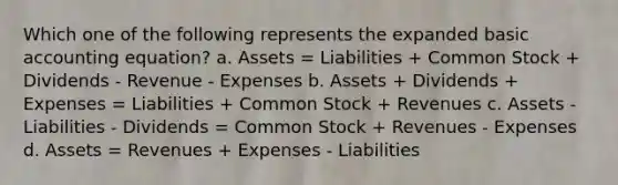 Which one of the following represents the expanded basic accounting equation? a. Assets = Liabilities + Common Stock + Dividends - Revenue - Expenses b. Assets + Dividends + Expenses = Liabilities + Common Stock + Revenues c. Assets - Liabilities - Dividends = Common Stock + Revenues - Expenses d. Assets = Revenues + Expenses - Liabilities