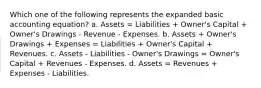 Which one of the following represents the expanded basic accounting equation? a. Assets = Liabilities + Owner's Capital + Owner's Drawings - Revenue - Expenses. b. Assets + Owner's Drawings + Expenses = Liabilities + Owner's Capital + Revenues. c. Assets - Liabilities - Owner's Drawings = Owner's Capital + Revenues - Expenses. d. Assets = Revenues + Expenses - Liabilities.