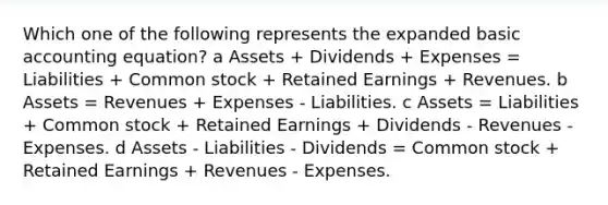 Which one of the following represents the expanded basic accounting equation? a Assets + Dividends + Expenses = Liabilities + Common stock + Retained Earnings + Revenues. b Assets = Revenues + Expenses - Liabilities. c Assets = Liabilities + Common stock + Retained Earnings + Dividends - Revenues - Expenses. d Assets - Liabilities - Dividends = Common stock + Retained Earnings + Revenues - Expenses.