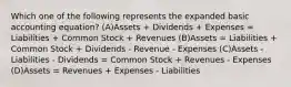 Which one of the following represents the expanded basic accounting equation? (A)Assets + Dividends + Expenses = Liabilities + Common Stock + Revenues (B)Assets = Liabilities + Common Stock + Dividends - Revenue - Expenses (C)Assets - Liabilities - Dividends = Common Stock + Revenues - Expenses (D)Assets = Revenues + Expenses - Liabilities