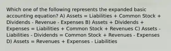 Which one of the following represents the expanded basic accounting equation? A) Assets = Liabilities + Common Stock + Dividends - Revenue - Expenses B) Assets + Dividends + Expenses = Liabilities + Common Stock + Revenues C) Assets - Liabilities - Dividends = Common Stock + Revenues - Expenses D) Assets = Revenues + Expenses - Liabilities