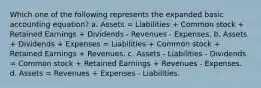 Which one of the following represents the expanded basic accounting equation? a. Assets = Liabilities + Common stock + Retained Earnings + Dividends - Revenues - Expenses. b. Assets + Dividends + Expenses = Liabilities + Common stock + Retained Earnings + Revenues. c. Assets - Liabilities - Dividends = Common stock + Retained Earnings + Revenues - Expenses. d. Assets = Revenues + Expenses - Liabilities.