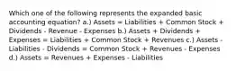 Which one of the following represents the expanded basic accounting equation? a.) Assets = Liabilities + Common Stock + Dividends - Revenue - Expenses b.) Assets + Dividends + Expenses = Liabilities + Common Stock + Revenues c.) Assets - Liabilities - Dividends = Common Stock + Revenues - Expenses d.) Assets = Revenues + Expenses - Liabilities