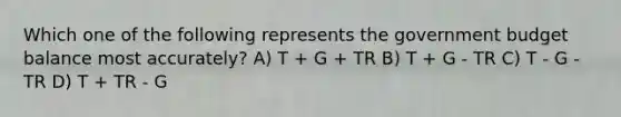 Which one of the following represents the government budget balance most accurately? A) T + G + TR B) T + G - TR C) T - G - TR D) T + TR - G
