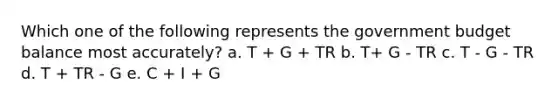 Which one of the following represents the government budget balance most accurately? a. T + G + TR b. T+ G - TR c. T - G - TR d. T + TR - G e. C + I + G