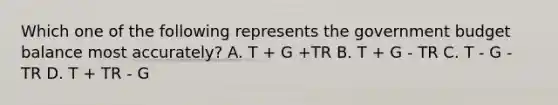 Which one of the following represents the government budget balance most accurately? A. T + G +TR B. T + G - TR C. T - G - TR D. T + TR - G