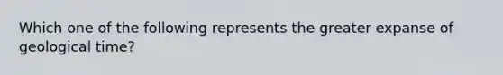 Which one of the following represents the greater expanse of geological time?