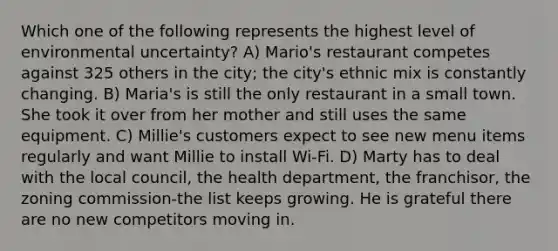 Which one of the following represents the highest level of environmental uncertainty? A) Mario's restaurant competes against 325 others in the city; the city's ethnic mix is constantly changing. B) Maria's is still the only restaurant in a small town. She took it over from her mother and still uses the same equipment. C) Millie's customers expect to see new menu items regularly and want Millie to install Wi-Fi. D) Marty has to deal with the local council, the health department, the franchisor, the zoning commission-the list keeps growing. He is grateful there are no new competitors moving in.