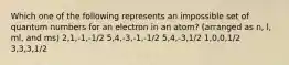 Which one of the following represents an impossible set of quantum numbers for an electron in an atom? (arranged as n, l, ml, and ms) 2,1,-1,-1/2 5,4,-3,-1,-1/2 5,4,-3,1/2 1,0,0,1/2 3,3,3,1/2