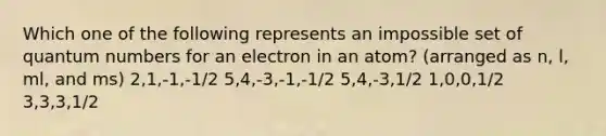 Which one of the following represents an impossible set of quantum numbers for an electron in an atom? (arranged as n, l, ml, and ms) 2,1,-1,-1/2 5,4,-3,-1,-1/2 5,4,-3,1/2 1,0,0,1/2 3,3,3,1/2